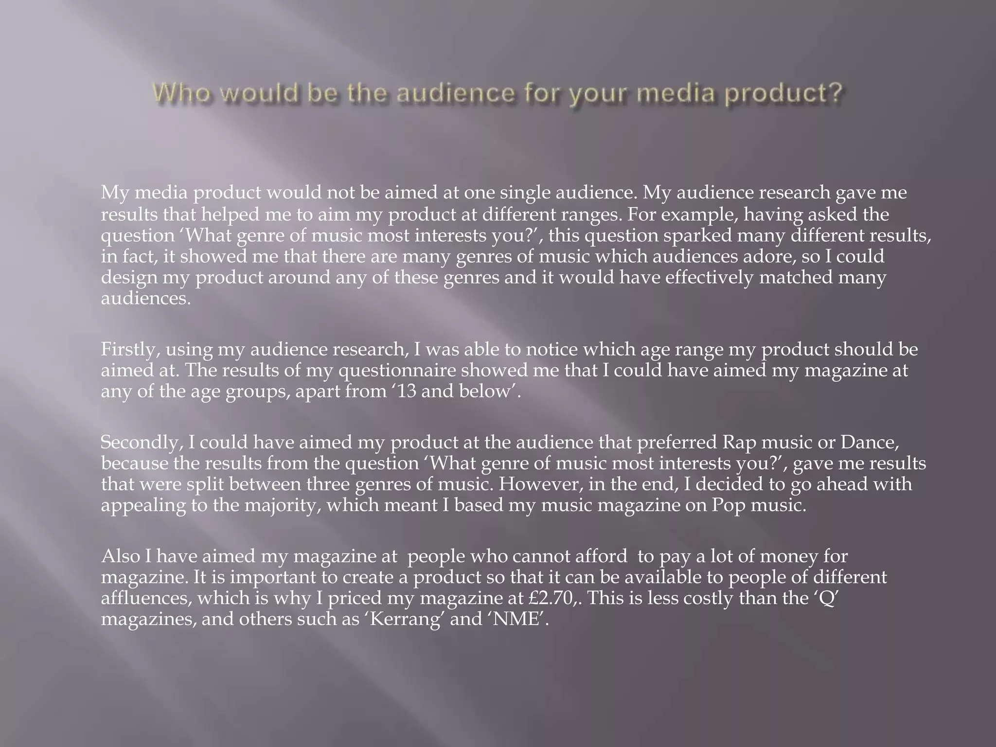 Who would be the audience for your media product?My media product would not be aimed at one single audience. My audience research gave me results that helped me to aim my product at different ranges. For example, having asked the question ‘What genre of music most interests you?’, this question sparked many different results, in fact, it showed me that there are many genres of music which audiences adore, so I could design my product around any of these genres and it would have effectively matched many audiences. 	Firstly, using my audience research, I was able to notice which age range my product should be aimed at. The results of my questionnaire showed me that I could have aimed my magazine at any of the age groups, apart from ‘13 and below’. 	Secondly, I could have aimed my product at the audience that preferred Rap music or Dance, because the results from the question ‘What genre of music most interests you?’, gave me results that were split between three genres of music. However, in the end, I decided to go ahead with appealing to the majority, which meant I based my music magazine on Pop music. 	Also I have aimed my magazine at  people who cannot afford  to pay a lot of money for  magazine. It is important to create a product so that it can be available to people of different affluences, which is why I priced my magazine at £2.70,. This is less costly than the ‘Q’ magazines, and others such as ‘Kerrang’ and ‘NME’.