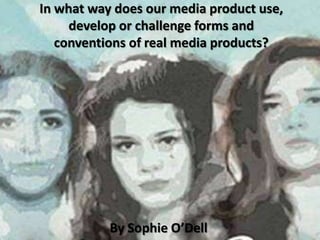 In what way does our media product use,
     develop or challenge forms and
   conventions of real media products?




           By Sophie O’Dell
 