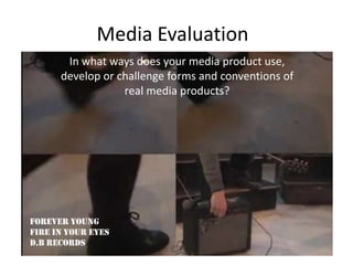 Media Evaluation
       In what ways does your media product use,
      develop or challenge forms and conventions of
                  real media products?




Forever Young
Fire in Your Eyes
D.B Records
 