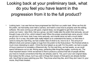 Looking back at your preliminary task, what do you feel you have learnt in the progression from it to the full product?   Looking back, I can see that we have progressed ten fold from our prelim task. When we first did the prelim, we had barley even held a camera, and hadn't a clue how to properly work the editing software. We were coming up with good, original ideas, but struggled to get them onto the big screen as it were. I also think, that as a group, we didn’t really take the prelim that seriously, we just thought it was a bit of fun, which indeed it was! When the proper practical task came around, I think we got into it a lot more, took it way more seriously, and overall came out with a much better product. So in a way, the prelim task really helped us to understand the basics, so that when it came to doing the real thing, we had a better idea of what to do, how to do it. The amount of different shots and camera angles is huge from the prelim to the final product. The finished article is much more interesting to watch. I think the time helped us as well. For the prelim, we had a couple of hours maximum to complete a 20second clip. For the real thing, we had weeks, so we could spend full lessons out on set, filming away, perfecting little things like angles, continuity etc. The most important lesson I think we learned is that to produce a product that lots of people will like, you have to include conventions that they are already used to. Yes, put in your own original ideas, that makes the film unique, but if you add in things that viewers of that genre are already familiar with, they’ll feel at ease watching your film. They know what they like, and if they don’t see it In your movie, they’ll feel cheated. 