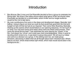 Introduction  Ben Briscoe, Ben Livsey and Carl Rawcliffe decided to form a group to undertake the filming task. We threw a few ideas around about what genre of film we should make. Eventually we decided on a social-realist, action thriller and our target audience would be the mid to late teens.  My main contributions first came in the ideas and development stages. Basically ‘spit-balling’, trying to figure out what we could do that would look good with the time and budget (or lack of) that we had at our disposal. Then came Story Boarding. Basically drawing up the scenes which would feature in our opening sequence. I'm not much of an artist, but I did have some good ideas which went into these initial process. Then came the actual filming itself. I was appointed the actor playing the ‘chaser’ in the film. Carl player the ‘runner’ and Livsey was chief cinematographer. When it came to deciding which shots to try, it was down to group discussion. We all input our ideas and came to a decision as a group. In the editing room too, we made group decisions, discussing in detail what we all thought about each individual shot. Where best to cut from, which shots looked right where, which track would sound best in the background etc…  
