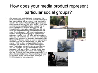 How does your media product represent particular social groups?   Our sequence is basically trying to represent the youth culture of today. The trials and tribulations that real young people are facing right now, out there in society.  We realised that with all the gun, knife and gang related violence going on in Britain's cities right now, someone needed to make a product that all those people could relate to. Not only that, we thought that by making the type of film we did, we could get the problems of gun and knife crime out there to the masses, try and open peoples eyes to the kind of things that are going on right on there doorstep. In order to do this right, we had to try and make our set, costume, mis en scene and actions as realistic and authentic as possible. We studied other films and TV dramas similar to what we wanted to do in order to get the set, costume etc just right, and overall I think we did a pretty good job. For the costumes, we decided to go for the stero-typical good V evil. Good being normal everyday clothes, and Evil being the bad guy dressed all in black, hoody etc. The set/ location for all the filming was typical city back alleys, the inside of the bad guys car, and of course, the park where the shooting took place. We scouted around the area looking for ideal locations for filming certain scenes, and again, I think the outcome was very good.  
