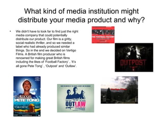 What kind of media institution might distribute your media product and why? We didn't have to look far to find just the right media company that could potentially distribute our product. Our film is a gritty, social realistic thriller, and so we needed a label who had already produced similar things. So in the end we decided on Vertigo Films. A British film producer who is renowned for making great British films including the likes of ‘Football Factory’ , ‘It’s all gone Pete Tong’ , ‘Outpost’ and ‘Outlaw’.   