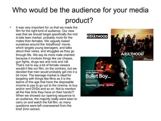 Who would be the audience for your media product?   It was very important for us that we made the film for the right kind of audience. Our view was that we should target specifically the mid to late teen market, probably more for the males than females. We vaguely based ourselves around the ‘kidulthood’ movie, which targets young teenagers, and talks about their views, and struggles as they go through life.   We say its more male oriented because it involves things like car chases, gun fights, drugs sex and rock and roll. That’s not to say a lot of female viewers wouldn’t like our film, on the contrary, but we decided that men would probably get into it a bit more. The teenage market is ideal for targeting with things like films as it is the teems of this age that have the disposable income to pay to go out to the cinema, to buy and/or rent DVDs and so on. Not to mention all the free time they have on their hands?! When we showed our opening sequence to an audience, the majority really were keen to carry on and watch the full film, so many questions were left unanswered from the brief 2min extract.  