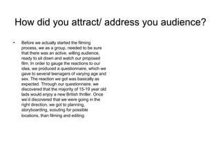 How did you attract/ address you audience?   Before we actually started the filming process, we as a group, needed to be sure that there was an active, willing audience, ready to sit down and watch our proposed film. In order to gauge the reactions to our idea, we produced a questionnaire, which we gave to several teenagers of varying age and sex. The reaction we got was basically as expected. Through our questionnaire, we discovered that the majority of 15-19 year old lads would enjoy a new British thriller. Once we’d discovered that we were going in the right direction, we got to planning, storyboarding, scouting for possible locations, than filming and editing.   