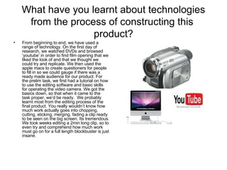 What have you learnt about technologies from the process of constructing this  product? From beginning to end, we have used a range of technology. On the first day of research, we watched DVDs and browsed ‘youtube’ in order to find film opening that we liked the look of and that we thought we could try and replicate. We then used the apple macs to create questioners for people to fill in so we could gauge if there was a ready made audience for our product. For the prelim task, we first had a tutorial on how to use the editing software and basic skills for operating the video camera. We got the basics down, so that when it came to the task proper, we’d be ready.  We probably learnt most from the editing process of the final product. You really wouldn’t know how much work actually goes into chopping, cutting, sticking, merging, fading a clip ready to be seen on the big screen. Its tremendous. We took weeks editing a 2min long clip, so to even try and comprehend how much work must go on for a full length blockbuster is just insane.  