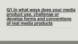 Q1.In what ways does your media
product use, challenge or
develop forms and conventions
of real media products
 