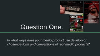 Question One.
In what ways does your media product use develop or
challenge form and conventions of real media products?
 