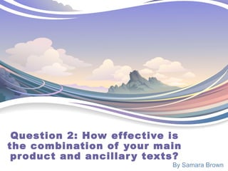 Question 2: How effective is
the combination of your main
product and ancillary texts?
By Samara Brown
 