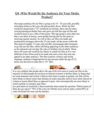 Q4 -Who Would Be the Audience for Your Media
                   Product?

 Our target audience for our film is going to be 15 – 35 year olds, possibly
 stretching further to 40 years old and possibly above. While the film
 would be categorised a “15” certificate in cinemas, there may be many
 avid psychological thriller fans who grew up with this type of film and
 would be keen to see a film of this genre. This age group is also often one
 that is not short of money, most people having jobs by this point or
 receiving regular income. As well as this, our film was made and
 produced by teenagers above the 15 year mark, all the actors within the
 film aged at roughly 17 years old, possibly encouraging other teenagers
 to go and see the film, whilst still being appealing to the older audiences
 as the characters do not play the roles of children, but of adults. Those
 above 40 years old would be less likely to watch our film as it is very
 different to how films used to be made and such a story line may not
 appeal to an older audience. The film contains violence and strong
 language, making it inappropriate for any persons under the age of 15,
 hence our decision to make this a “15” film.



It is very unlikely that people above the age of 60 will come to watch our film as the
majority of older people do not have an interest in horror or thriller films, or things that
are more dramatic and violent. I believe that when it comes to gender, our film will be
more likely to attract males than females as males typically seem to have more interest in
violent or action-filled films as opposed to girls, who stereotypically are more likely to
watch comedy or romance type films.
In a poll taken on Facebook, I discovered that when asked the question “Which genre of
films do you enjoy?” 70% of the votes for Thriller were cast by males, whilst 80% of
votes for RomCom were cast by females.
 