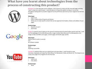 What have you learnt about technologies from the
process of constructing this product?
              Wordpress is a free web open source software. It lets anyone to create and edit new web pages and blog
              “posts” using only a web browser. I used Wordpress to frequently update my blog on my journey
              throughout making both my student magazine for the preliminary task and my music magazine for the final
              product.

              Advantages
              •   Easy to use
              •   Offers a wide variety of layouts and themes
              •   Allows you to create specific content that can be organized into headers, footers and sidebars of your
                  pages

              Disadvantages
              •    Anyone can see it
              •    Quite basic

              Google is a popular search engine on the internet receiving several hundred million queries each day. I used
              it to find webpages for the Nicki Minaj profile, images of poses Nicki Minaj and Tim Westwood do, and
              images of Vibe and RWD cover pages, content pages and double page spreads.

              Advantages
              Gathers search results in seconds
              Free
              No software needed

              Disadvantages
              Spam
              Anything is accessible

              Youtube is a website where you can upload share and view videos. I used Youtube to view
              interviews, biography and songs from Nicki Minaj, Tim Westwood, K Koke and Wretch 32. This helped me to
              create every page of my magazine for the final task.

              Advantages
              •   Easy to use
              •   Free videos

              Disadvantages
              •    None
 