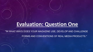 "IN WHAT WAYS DOES YOUR MAGAZINE USE, DEVELOP AND CHALLENGE
FORMS AND CONVENTIONS OF REAL MEDIA PRODUCTS."
Evaluation: Question One
 