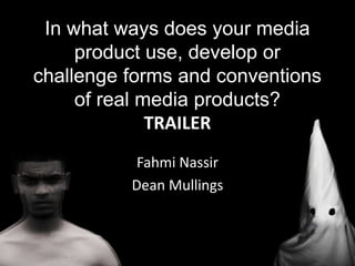 Fahmi Nassir
Dean Mullings
In what ways does your media
product use, develop or
challenge forms and conventions
of real media products?
TRAILER
 