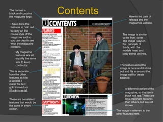 ContentsThe banner is black and contains the magazine logo.Here is the date of release and the magazines website.I have done the features in bold red to carry on the house style of the magazine and so you can clearly see what the magazine contains.The image is similar to the front cover . The image stays in the  principle of thirds, with the models head and body being on lines.My magazine features are all equally the same size to keep continuity.The feature about the image is here and it sticks out and fits in around the image well to create balance.This is separate from the other features as it is a special. I made the text gold instead so it looks special.A different section of the magazine, so the title is black not red. These are less important features than others, but are still shown.These are consistent features that would be the same in every edition.The image is relevant to the other features here.