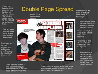 Double Page SpreadThis is the heading of the page, it is bold to stand out. The title it ‘Look Out’, which is saying look out for this featured up and coming band.The title follows the same as the front cover to stay in house style.Here is a buzz word to attract attention.These images are on a black background to stand out. I’ve done them as polaroids.  This is a quote from the bands song. It has a drop shadow to stand out.This is a catchy buzz word  that is related to the article featured.This image is drop shadowed to stand out from the white background.The images are cut from separate ones and imposed over. They obey the principle of thirds as well.This pull quote is bold and red to stand out. It is a memorable quote from the interview that will attract the readers attention.This is a smaller feature, a small fact file to keep you interested as well as the main article. It follows house style.This contains the website, and a small slogan advertising the website to readers as well. It also contains the magazine logo.