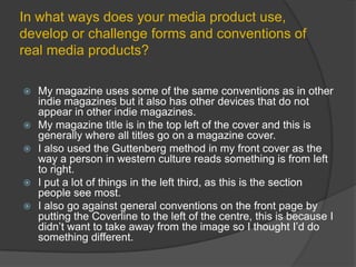 In what ways does your media product use, develop or challenge forms and conventions of real media products?My magazine uses some of the same conventions as in other indie magazines but it also has other devices that do not appear in other indie magazines.My magazine title is in the top left of the cover and this is generally where all titles go on a magazine cover.I also used the Guttenberg method in my front cover as the way a person in western culture reads something is from left to right.I put a lot of things in the left third, as this is the section people see most.I also go against general conventions on the front page by putting the Coverline to the left of the centre, this is because I didn’t want to take away from the image so I thought I’d do something different.