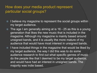 How does your media product represent particular social groups?I believe my magazine to represent the social groups within my target audience.The age I am generally aiming at is 16 - 25 as this is a young generation that likes the new music that is included in the magazine. Although my magazine is mainly based around unsigned bands, and it is usually the more mature of my audience that would have most interest in unsigned bands.I have included things in the magazine that would be liked by my target audience, the way I did this was to do some audience research to find out what specific genres of music do the people like that I deemed to be my target audience, and would have had an interest in unsigned bands. The majority was indie based.