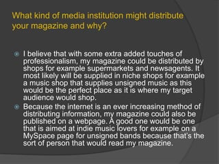 What kind of media institution might distribute your magazine and why?I believe that with some extra added touches of professionalism, my magazine could be distributed by shops for example supermarkets and newsagents. It most likely will be supplied in niche shops for example a music shop that supplies unsigned music as this would be the perfect place as it is where my target audience would shop.Because the internet is an ever increasing method of distributing information, my magazine could also be published on a webpage. A good one would be one that is aimed at indie music lovers for example on a MySpace page for unsigned bands because that’s the sort of person that would read my magazine.