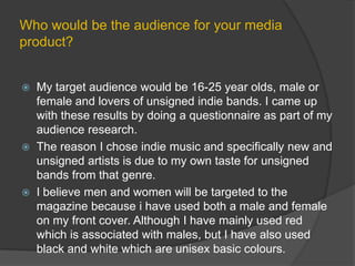 Who would be the audience for your media product?My target audience would be 16-25 year olds, male or female and lovers of unsigned indie bands. I came up with these results by doing a questionnaire as part of my audience research.The reason I chose indie music and specifically new and unsigned artists is due to my own taste for unsigned bands from that genre.I believe men and women will be targeted to the magazine because i have used both a male and female on my front cover. Although I have mainly used red which is associated with males, but I have also used black and white which are unisex basic colours.