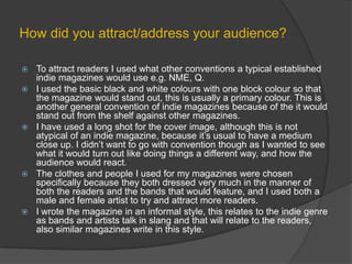 How did you attract/address your audience?To attract readers I used what other conventions a typical established indie magazines would use e.g. NME, Q.I used the basic black and white colours with one block colour so that the magazine would stand out, this is usually a primary colour. This is another general convention of indie magazines because of the it would stand out from the shelf against other magazines.I have used a long shot for the cover image, although this is not atypical of an indie magazine, because it’s usual to have a medium close up. I didn’t want to go with convention though as I wanted to see  what it would turn out like doing things a different way, and how the audience would react. The clothes and people I used for my magazines were chosen specifically because they both dressed very much in the manner of both the readers and the bands that would feature, and I used both a male and female artist to try and attract more readers.I wrote the magazine in an informal style, this relates to the indie genre as bands and artists talk in slang and that will relate to the readers, also similar magazines write in this style.