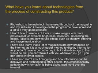 What have you learnt about technologies from the process of constructing this product?Photoshop is the main tool I have used throughout the magazine and my skills and knowledge on the programme have increased a lot to a very good standard.I learnt how to use lots of tools to make images look more professional for example brightness, lasso tool, smoothing the edges. I also learnt how to use effects such as shadow, stroking and image manipulation.I have also learnt that a lot of magazines are now produced on the internet, as it is a much easier method to display information as you don’t have to go out to buy it, but a disadvantage to this would be that you can’t take it with you wherever you go if you don’t have internet access.I have also learnt about blogging and how information can be displayed and exchanged to other people, this emphasises my point on how information is being exchanged more over the internet.