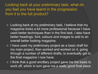 Looking back at your preliminary task, what do you feel you have learnt in the progression from it to the full product?Looking back at my preliminary task, I believe that my magazine looks a lot more professional because I have used better techniques than in the first task. I also have better headings, font, colours and images to add to an overall better looking magazine.I have used my preliminary project as a basic draft for my main project, then worked and worked on it, going through a number of different drafts, to eventually get to the final magazine I now have. I think that a good ancillary project gave me the basis to work off, which in turn gave me a really good final piece.