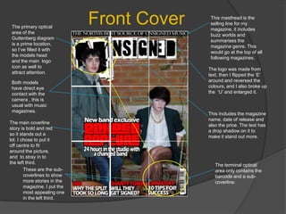 Front CoverThis masthead is the selling line for my magazine, it includes buzz worlds and summarises the magazine genre. This would go at the top of all following magazines.The primary optical area of the Guttenberg diagram is a prime location, so I’ve filled it with the models head and the main  logo icon as well to attract attention.The logo was made from text, then I flipped the ‘E’ around and reversed the colours, and I also broke up the  ‘U’ and enlarged it.Both models have direct eye contact with the camera , this is usual with music magazines.This includes the magazine name, date of release and also the price. The text has a drop shadow on it to make it stand out more.The main coverline story is bold and red so it stands out a lot. I chose to put it off centre to fit around the picture, and  to stray in to the left third.The terminal optical area only contains the barcode and a sub-coverline. These are the sub-coverlines to show more stories in the magazine. I put the most appealing one in the left third.