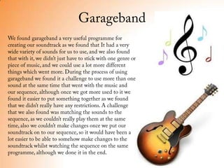 GaragebandWe found garageband a very useful programme for creating our soundtrack as we found that It had a very wide variety of sounds for us to use, and we also found that with it, we didn’t just have to stick with one genre or piece of music, and we could use a lot more different things which went more. During the process of using garageband we found it a challenge to use more than one sound at the same time that went with the music and our sequence, although once we got more used to it we found it easier to put something together as we found that we didn’t really have any restrictions. A challenge that we also found was matching the sounds to the sequence, as we couldn’t really play them at the same time, also we couldn’t make changes once we put our soundtrack on to our sequence, so it would have been a lot easier to be able to somehow make changes to the soundtrack whilst watching the sequence on the same programme, although we done it in the end.