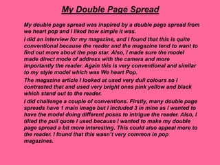 My Double Page Spread
My double page spread was inspired by a double page spread from
we heart pop and I liked how simple it was.
I did an interview for my magazine, and I found that this is quite
conventional because the reader and the magazine tend to want to
find out more about the pop star. Also, I made sure the model
made direct mode of address with the camera and more
importantly the reader. Again this is very conventional and similar
to my style model which was We heart Pop.
The magazine article I looked at used very dull colours so I
contrasted that and used very bright ones pink yellow and black
which stand out to the reader.
I did challenge a couple of conventions. Firstly, many double page
spreads have 1 main image but I included 3 in mine as I wanted to
have the model doing different poses to intrigue the reader. Also, I
tilted the pull quote I used because I wanted to make my double
page spread a bit more interesting. This could also appeal more to
the reader. I found that this wasn’t very common in pop
magazines.
 