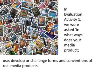 use, develop or challenge forms and conventions of
real media products.
In
Evaluation
Activity 1,
we were
asked ‘in
what ways
does your
media
product;
 