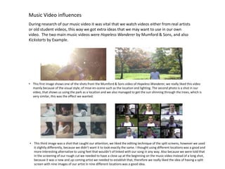 Music Video influences
During research of our music video it was vital that we watch videos either from real artists
or old student videos, this way we got extra ideas that we may want to use in our own
video. The two main music videos were Hopeless Wanderer by Mumford & Sons, and also
Kickstarts by Example.

• This first image shows one of the shots from the Mumford & Sons video of Hopeless Wanderer, we really liked this video
mainly because of the visual style, of mise-en-scene such as the location and lighting. The second photo is a shot in our
video, that shows us using the park as a location and we also managed to get the sun shinning through the trees, which is
very similar, this was the effect we wanted.

• This third image was a shot that caught our attention, we liked the editing technique of the split screens, however we used
it slightly differently, because we didn’t want it to look exactly the same. I thought using different locations was a good and
more interesting alternative to using feet that wouldn’t of linked with our song in any way. Also because we were told that
in the screening of our rough cut we needed to have a close up at the beginning on the music video instead of a long shot,
because it was a new and up coming artist we needed to establish that, therefore we really liked the idea of having a split
screen with nine images of our artist in nine different locations was a good idea.

 