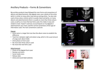 Ancillary Products – Forms & Conventions
My ancillary products have followed the main forms and conventions of
albums and advertisements. My digipak cover uses a photo of the artist,
which is similar to many other new and up coming artists. I’ve also only
used a three colour scheme which is purple, black and white, on many
albums and advertisements there is usually no more than three colours
used, as well as no more that two fonts used, this makes it easy and
simple to read. I haven’t used any unusual layouts on my digipak or
advertisement, but I have used the normal conventions of the type of
information used. The main conventions used are:

Digipak
• Artist name is a larger font size than the album name to establish the
difference
• Track list is between eight and sixteen song, which is the usual amount
of songs each album holds
• Artist photo on front cover
• No more than three colours used
• No more than two fonts used
Advertisement
• Photo of the digipak front cover
• Reviews and starts
• Social media icons
• Release date
• Artist and record label websites

 