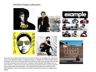 Ancillary Product influences

These were the six albums that influenced my choice of design on my digipak, the song that we
chose to use ‘Evolution of Man’ is a song by Example, so I thought that researching the albums
of Example, Calvin Harris and James Morrison would be the best way to get idea’s because they
are of the same genre to our artists music. Example’s album Playing in the Shadows, was my
main influence, I used the same artist name technique by putting a border around it, however I
had a purple border instead of yellow. I also really liked the image used, and the black and
white opposites, I didn’t use this because I thought it would be too similar, so I changed mine
slightly.

 