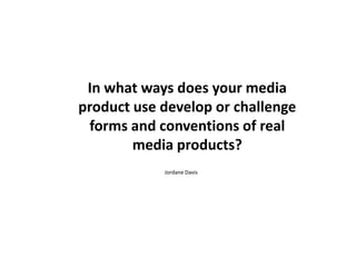 In what ways does your media
product use develop or challenge
forms and conventions of real
media products?
Jordane Davis

 