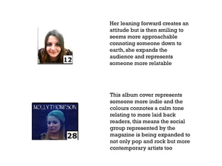 Her leaning forward creates an
attitude but is then smiling to
seems more approachable
connoting someone down to
earth, she expands the
audience and represents
someone more relatable

This album cover represents
someone more indie and the
colours connotes a calm tone
relating to more laid back
readers, this means the social
group represented by the
magazine is being expanded to
not only pop and rock but more
contemporary artists too

 