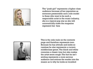 The “posh girl” represents a higher class
audience because of her reputation as
someone presentable and a role model
to those who want to be such a
respectable artist in the music industry,
she is a typical pop star so she will
automatically make the magazine
represent her fans

This is the only male on the contents
page and therefore represents men.
Because he has attitude and looks so
careless he also represents a current,
middleclass genre. The black and white
connotes a classic tone but also makes
the artist seem rough. The fact he isn’t
smiling represents a more serious
audience and entices the reader into the
reason as to why he looks so troubled

 