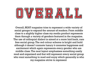 Overall, BEAT magazine tries to represent a wide variety of
social groups to expand the amount of readers. From middle
class to a slightly higher class my media product represents
them through a variety of genders featured in the magazine.
The use of colloquial dialect is aimed at a more laid back, care
free social group. The red colour scheme is bright and bold
although it doesn’t connote luxury it connotes happiness and
excitement which again represents every gender who are
middle class. The neat layout emphasises something easily
read and organised and that will represent every social group
who want something to read and enjoy which generally is who
my magazine strive to represent

 