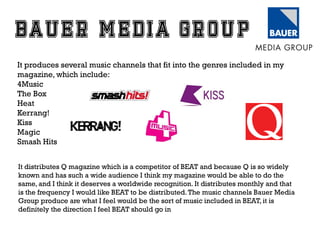 It produces several music channels that fit into the genres included in my
magazine, which include:
4Music
The Box
Heat
Kerrang!
Kiss
Magic
Smash Hits
It distributes Q magazine which is a competitor of BEAT and because Q is so widely
known and has such a wide audience I think my magazine would be able to do the
same, and I think it deserves a worldwide recognition. It distributes monthly and that
is the frequency I would like BEAT to be distributed. The music channels Bauer Media
Group produce are what I feel would be the sort of music included in BEAT, it is
definitely the direction I feel BEAT should go in

 
