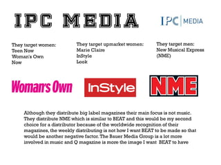 They target women:
Teen Now
Woman's Own
Now

They target men:
New Musical Express
(NME)

Although they distribute big label magazines their main focus is not music.
They distribute NME which is similar to BEAT and this would be my second
choice for a distributor because of the worldwide recognition of their
magazines, the weekly distributing is not how I want BEAT to be made so that
would be another negative factor. The Bauer Media Group is a lot more
involved in music and Q magazine is more the image I want BEAT to have

 