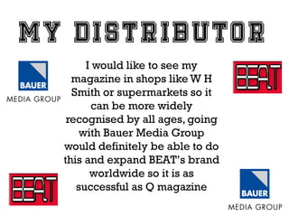 I would like to see my
magazine in shops like W H
Smith or supermarkets so it
can be more widely
recognised by all ages, going
with Bauer Media Group
would definitely be able to do
this and expand BEAT’s brand
worldwide so it is as
successful as Q magazine

 