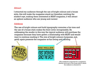 Attract
I attracted my audience through the use of bright colours and a house
style, this will make the magazine stand out therefore catching the
reader’s eye, making them interested in BEAT magazine, it will attract
an upbeat audience who are young and current

Address
The use of bright colours and bold typography connotes a fun tone and
the use of a house style makes the front cover recognisable. By
addressing the reader in this way the typical audience will purchase the
magazine because they have grown a relationship with BEAT and would
want to continue reading it. The mix of bright colours (turquoise, red,
gold) again presents the magazine as fun loving and exciting

(The masthead is important for a magazine’s
identity and is part of the house style in which
the audience is attracted to)

 