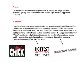 Attract
I attracted my audience through the use of colloquial language, this
attracts a young casual audience who have a light-hearted approach
to music

Address
I used exclamatory sentences to make the text seem more exciting and fun
rather than serious, addressing the audience like this makes them more
likely to be interested. Also, the play on words “blood, sweat and tours” is a
light joke to uplift the mood and address the reader in an approachable way.
“Wild” creates an edgy vibe, addressing the reader, making them see an
quirky image, this typical attitude of a rock artist draws the reader in
because it’s the carefree life they want.

 