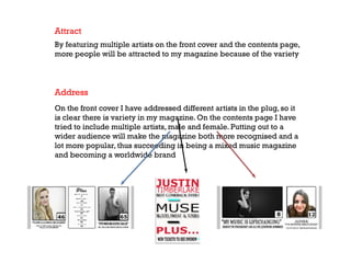 Attract
By featuring multiple artists on the front cover and the contents page,
more people will be attracted to my magazine because of the variety

Address
On the front cover I have addressed different artists in the plug, so it
is clear there is variety in my magazine. On the contents page I have
tried to include multiple artists, male and female. Putting out to a
wider audience will make the magazine both more recognised and a
lot more popular, thus succeeding in being a mixed music magazine
and becoming a worldwide brand

 
