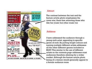 The contrast between the text and the
feature article photo emphasises the
cover star, there fore attracting those who
like her music but other music too

Address
I have addressed the audience through a
young rock artist, appealing to specific
genre of rock. By putting bright colours and
naming multiple different artists addresses
all the other different genres included in
BEAT. This similar to the use of different
artists on the contents page addresses most
audiences therefore allowing for a wider
market. Although the feature article photo
being of a women would generally appeal to
a female audience more

 