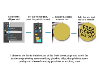 Hold on the
ellipse tool

Set the colour gold,
press the paint icon and
…

… click in the circle
to create this

Add the text and
create a shadow

I chose to do this to balance out of the front cover page and catch the
readers eye so they see something good on offer, the gold connotes
quality and the exclamatory provides an exciting tone

 