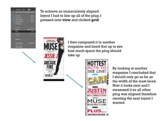To achieve an immaculately aligned
layout I had to line up all of the plug. I
pressed onto view and clicked grid

I then compared it to another
magazine and lined that up to see
how much space the plug should
take up

By looking at another
magazine I concluded that
I should only go as far as
the width of the mast head.
Now it looks neat and I
measured it so all other
plug was aligned therefore
creating the neat layout I
wanted

 