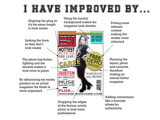 Aligning the plug so
it’s the same length
to look neater

Using the neutral
background makes the
magazine look sleeker

Linking the fonts
so they don’t
look messy

Putting more
relevant
content
making the
reader more
informed

Planning the
layout, photo
and contents,
therefore
making an
overall better
magazine

The photo has better
lighting and the
shadow makes it
look more in place
By influencing my media
product on an actual
magazine the finish is
more organised
Cropping the edges
of the feature article
photo to look more
professional

Adding conventions
like a barcode
allows for
authenticity

 