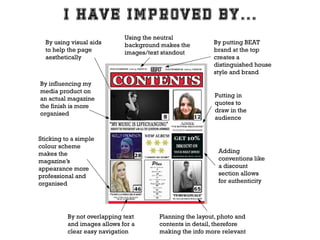By using visual aids
to help the page
aesthetically

Using the neutral
background makes the
images/text standout

By influencing my
media product on
an actual magazine
the finish is more
organised

Sticking to a simple
colour scheme
makes the
magazine’s
appearance more
professional and
organised

By not overlapping text
and images allows for a
clear easy navigation

By putting BEAT
brand at the top
creates a
distinguished house
style and brand

Putting in
quotes to
draw in the
audience

Adding
conventions like
a discount
section allows
for authenticity

Planning the layout, photo and
contents in detail, therefore
making the info more relevant

 