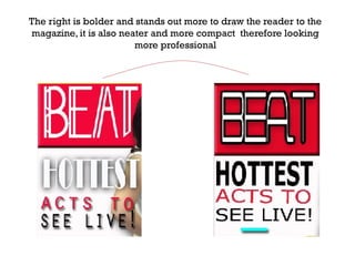 The right is bolder and stands out more to draw the reader to the
magazine, it is also neater and more compact therefore looking
more professional

 