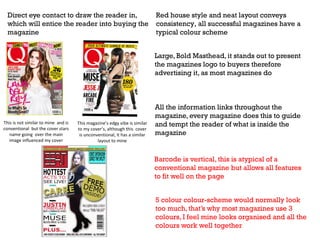 Direct eye contact to draw the reader in,
which will entice the reader into buying the
magazine

Red house style and neat layout conveys
consistency, all successful magazines have a
typical colour scheme
Large, Bold Masthead, it stands out to present
the magazines logo to buyers therefore
advertising it, as most magazines do

This is not similar to mine and is
conventional but the cover stars
name going over the main
image influenced my cover

This magazine’s edgy vibe is similar
to my cover’s, although this cover
is unconventional, it has a similar
layout to mine

All the information links throughout the
magazine, every magazine does this to guide
and tempt the reader of what is inside the
magazine

Barcode is vertical, this is atypical of a
conventional magazine but allows all features
to fit well on the page
5 colour colour-scheme would normally look
too much, that’s why most magazines use 3
colours, I feel mine looks organised and all the
colours work well together

 